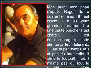 Mon père: mon papa s’apelle Roger. Ila a quarante ans. Il est grand. Il a les yeuxgrands et marron. Il a unepetitebouche. Il est châtain. Il est doux, courageux, modeste, travailleur, tolérant... Il est supersympa et ilst pas du toutradin. Ilaimelefootball, maisiln’aime pas du toutlemadrid, Ilaimebeaucouple Barça!