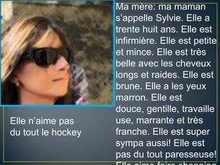 Ma mère: ma mamans’appelleSylvie. Elle a trente huit ans. Elle est infirmière. Elle est petite et mince. Elle est trèsbelleavec les cheveuxlongs et raides. Elle est brune. Elle a les yeuxmarron. Elle est douce, gentille, travailleuse, marrante et trèsfranche. Elle est supersympaaussi! Elle est pas du toutparesseuse! ElleaimefaireshoppingEllen’aime pas du toutlehockey