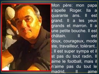 Mon père: mon papa s’apelle Roger. Ila a quarante ans. Il est grand. Il a les yeuxgrands et marron. Il a unepetitebouche. Il est châtain. Il est doux, courageux, modeste, travailleur, tolérant... Il est supersympa et ilst pas du toutradin. Ilaimelefootball, maisiln’aime pas du toutlemadrid, Ilaimebeaucouple Barça!