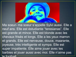 Ma soeur- ma soeurs’appelleSylviaussi. Elle a neufans. Elle est éstudiante “teresianas”. Elle est grande et mince. Elle est blondeavec les chevaux frisés et longs. Elle a les yeuxmarron et grands. Elle est nerveuse, douce, maarante, joyeuse, trèsintelligente et sympa. Elle est superimpatiente. Elleaimejoueravec les barbies et joueraussiavecmoi. Ellen’aime pas lefootball.