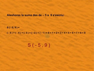 Aleshores la suma des de – 5 a 9 s'escriu:
S ( - 5, 9 ) =
= ( - 5 ) + ( - 4 ) + (- 3 ) + ( - 2 ) + ( - 1 ) + 0 + 1 + 2 + 3...