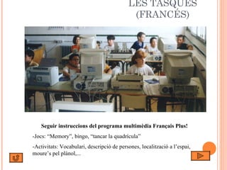 LES TASQUES (FRANCÉS) Seguir instruccions del programa multimèdia Français Plus! -Jocs: “Memory”, bingo, “tancar la quadrícula” -Activitats: Vocabulari, descripció de persones, localització a l’espai, moure’s pel plànol,... 