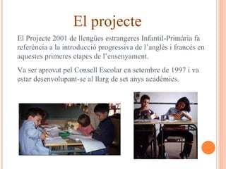 El projecte El Projecte 2001 de llengües estrangeres Infantil-Primària fa referència a la introducció progressiva de l’anglés i francés en aquestes primeres etapes de l’ensenyament. Va ser aprovat pel Consell Escolar en setembre de 1997 i va estar desenvolupant-se al llarg de set anys acadèmics. 