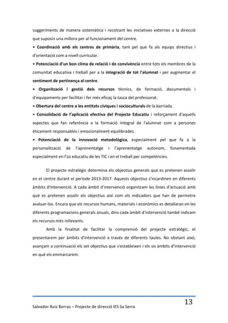 suggeriments de manera sistemàtica i recolzant les iniciatives externes a la direcció
que suposin una millora per al funcionament del centre.
• Coordinació amb els centres de primària, tant pel que fa als equips directius i
d'orientació com a nivell curricular.
• Potenciació d'un bon clima de relació i de convivència entre tots els membres de la
comunitat educativa i treball per a la integració de tot l'alumnat i per augmentar el
sentiment de pertinença al centre.
• Organització i gestió dels recursos tècnics, de formació, documentals i
d'equipaments per facilitar i fer més eficaç la tasca del professorat.
• Obertura del centre a les entitats cíviques i socioculturals de la barriada.
• Consolidació de l’aplicació efectiva del Projecte Educatiu i reforçament d'aquells
aspectes que fan referència a la formació integral de l'alumnat com a persones
èticament responsables i emocionalment equilibrades.
• Potenciació de la innovació metodològica, especialment pel que fa a la
personalització   de    l’aprenentatge    i   l’aprenentatge    autonom,     fonamentada
especialment en l’ús educatiu de les TIC i en el treball per competències.

       El projecte estratègic determina els objectius generals que es pretenen assolir
en el centre durant el període 2013-2017. Aquests objectius s'incardinen en diferents
àmbits d'intervenció. A cada àmbit d'intervenció organitzam les línies d'actuació amb
què es pretenen assolir els objectius així com els indicadors que han de permetre
avaluar-los. Encara que els recursos humans, materials i econòmics es detallaran en les
diferents programacions generals anuals, dins cada àmbit d'intervenció també indicam
els recursos més rellevants.
       Amb la finalitat de facilitar la comprensió del projecte estratègic, el
presentarem per àmbits d'intervenció a través de diferents taules. No obstant això,
avançam a continuació els set objectius que s'estableixen i els sis àmbits d'intervenció
en què els emmarcarem.




Salvador Ruiz Borras – Projecte de direcció IES Sa Serra
                                                                                   13
 