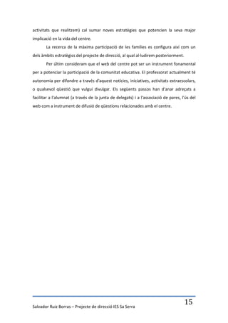 activitats que realitzem) cal sumar noves estratègies que potencien la seva major
implicació en la vida del centre.
       La recerca de la màxima participació de les famílies es configura així com un
dels àmbits estratègics del projecte de direcció, al qual al·ludirem posteriorment.
       Per últim consideram que el web del centre pot ser un instrument fonamental
per a potenciar la participació de la comunitat educativa. El professorat actualment té
autonomia per difondre a través d'aquest notícies, iniciatives, activitats extraescolars,
o qualsevol qüestió que vulgui divulgar. Els següents passos han d'anar adreçats a
facilitar a l'alumnat (a través de la junta de delegats) i a l'associació de pares, l'ús del
web com a instrument de difusió de qüestions relacionades amb el centre.




Salvador Ruiz Borras – Projecte de direcció IES Sa Serra
                                                                                      15
 