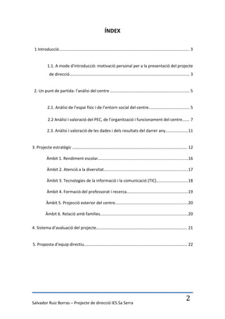 ÍNDEX

 1 Introducció………….…………………………………………………………………………………………………. 3


        1.1. A mode d'introducció: motivació personal per a la presentació del projecte
         de direcció…….……………………………………………………………………………………………… 3


 2. Un punt de partida: l'anàlisi del centre …………………………………………………………………. 5


        2.1. Anàlisi de l’espai físic i de l’entorn social del centre………………….…………….. 5

        2.2 Anàlisi i valoració del PEC, de l'organització i funcionament del centre……. 7

        2.3. Anàlisi i valoració de les dades i dels resultats del darrer any……………….…11


3. Projecte estratègic …………………………………………………………………..…………………………… 12

        Àmbit 1. Rendiment escolar...............................................................................16

        Àmbit 2. Atenció a la diversitat..........................................................................17

        Àmbit 3. Tecnologies de la informació i la comunicació (TIC)............................18

        Àmbit 4. Formació del professorat i recerca......................................................19

       Àmbit 5. Projecció exterior del centre................................................................20

       Àmbit 6. Relació amb famílies.............................................................................20


4. Sistema d’avaluació del projecte……….………………………………………………………………….. 21


5. Proposta d’equip directiu……………………………………………………………………………………… 22




Salvador Ruiz Borras – Projecte de direcció IES Sa Serra
                                                                                                              2
 