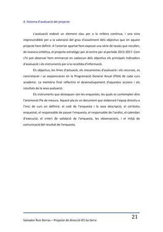 4. Sistema d’avaluació del projecte


       L'avaluació esdevé un element clau per a la millora contínua, i una eina
imprescindible per a la valoració del grau d'assoliment dels objectius que en aquest
projecte hem definit. A l'anterior apartat hem exposat una sèrie de taules que recullen,
de manera sintètica, el projecte estratègic per al centre per al període 2013-2017. Com
s'hi pot observar hem emmarcat en cadascun dels objectius els principals indicadors
d'avaluació i els instruments per a la recollida d'informació.
       Els objectius, les línies d'actuació, els mecanismes d'avaluació i els recursos, es
concretaran i se seqüenciaran en la Programació General Anual (PGA) de cada curs
acadèmic. La memòria final reflectirà el desenvolupament d'aquestes accions i els
resultats de la seva avaluació.
       Els instruments que destaquen són les enquestes, les quals es contemplen dins
l'anomenat Pla de mesura. Aquest pla és un document que elaborarà l'equip directiu a
l'inici de curs on definirà: el codi de l’enquesta i la seva descripció, el col·lectiu
enquestat, el responsable de passar l’enquesta, el responsable de l'anàlisi, el calendari
d’execució, el criteri de validació de l’enquesta, les observacions, i el mitjà de
comunicació del resultat de l'enquesta.




Salvador Ruiz Borras – Projecte de direcció IES Sa Serra
                                                                                   21
 