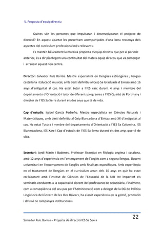 5. Proposta d’equip directiu


        Quines són les persones que impulsaran i desenvoluparan el projecte de
direcció? En aquest apartat les presentam acompanyades d'una breu ressenya dels
aspectes del currículum professional més rellevants.
        Es mantén bàsicament la mateixa proposta d’equip directiu que per al període
anterior, és a dir plantegem una continuïtat del mateix equip directiu que va començar
i arrancar aquest nou centre.


Director: Salvador Ruiz Borràs. Mestre especialista en Llengües estrangeres , llengua
castellana i Educació musical, amb destí definitiu al Ceip Sa Graduada d´Eivissa amb 16
anys d´antiguitat al cos. Ha estat tutor a l´IES xarc durant 4 anys i membre del
departamento d´Orientació i tutor de diferents programes a l´IES Quartó de Portmany i
director de l´IES Sa Serra durant els dos anys que té de vida.


Cap d´estudis: Isabel García Pedreño. Mestra especialista en Ciències Naturals i
Matemàtiques, amb destí definitiu al Ceip Blancadona d´Eivissa amb XX d´antiguitat al
cos. Ha estat Tutora i menbre del departamento d´Orientació a l´IES Sa Colomina, IES
Blanmcadona, IES Xarc i Cap d´estudis de l´IES Sa Serra durant els dos anys que té de
vida.



Secretari: Jordi Marín i Badenes. Professor llicenciat en filologia anglesa i catalana,
amb 12 anys d'experiència en l'ensenyament de l'anglès com a segona llengua. Docent
universitari en l'ensenyament de l'anglès amb finalitats específiques. Amb experiència
en el tractament de llengües en el curriculum arran dels 10 anys en què ha estat
col·laborant amb l'Institut de Ciències de l'Educació de la UIB tot impartint els
seminaris conduents a la capacitació docent del professorat de secundària. Finalment,
com a conseqüència del seu pas per l'Administració com a delegat de la DG de Política
Lingüística del Govern de les Illes Balears, ha assolit experiència en la gestió, promoció
i difusió de campanyes institucionals.




Salvador Ruiz Borras – Projecte de direcció IES Sa Serra
                                                                                   22
 