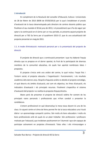 1 Introducció
       En compliment de la Resolució del conseller d’Educació, Cultura i Universitats
de 28 de febrer de 2013 (BOIB de 07/03/2013) per la qual s’estableixen el procés
d’avaluació de la tasca desenvolupada pels directors de centres docents públics que
finalitzen el seu mandat el 30 de juny de 2013, i el procediment que s’ha de seguir per
optar a la continuació en el càrrec per un nou període, es presenta aquest projecte de
direcció per a l’IES Sa Serra per al quadrienni 2013-17, que és una actualització del
projecte presentat en maig de 2011.


1.1. A mode d'introducció: motivació personal per a la presentació del projecte de
direcció


       El projecte de direcció que a continuació presentam i que ha elaborat l'equip
directiu que es proposa en el darrer apartat, és fruit de la participació de diversos
membres de la comunitat educativa, els quals han aportat nombroses idees i
propostes.
       El projecte s'inicia amb una anàlisi del centre, la qual inclou: l’espai físic i
l’entorn social, el projecte educatiu i l’organització i funcionament, i els resultats
acadèmics dels darrers anys. Després d'aquesta anàlisi es detalla el projecte estratègic,
el qual descriu els àmbits d'actuació, així com els objectius, les línies d'actuació, els
indicadors d'avaluació i els principals recursos. Finalment s'especifica el sistema
d'avaluació del projecte i es realitza la proposta d'equip directiu.
       Abans però de presentar el projecte de direcció voldria fer esment de les
principals raons personals i professionals que m'han conduït a presentar la
candidatura.
       L'entorn professional en què desenvolup la meva tasca docent és una de les
claus. En aquest centre el clima de feina permet fer de la tasca educadora una il·lusió
diària i un aprenentatge compartit continu. Són molts els bons educadors i molts els
bons professionals amb els quals és un plaer treballar. Són professores i professors
motivats per l'educació, que incideixen positivament en l'alumnat i que són capaços de
participar activament en projectes d'innovació. Totes elles i ells m'encoratgen a




Salvador Ruiz Borras – Projecte de direcció IES Sa Serra
                                                                                     3
 