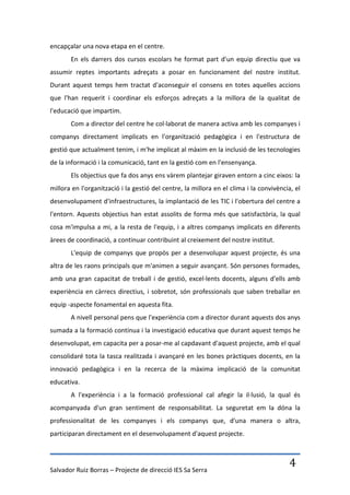 encapçalar una nova etapa en el centre.
       En els darrers dos cursos escolars he format part d'un equip directiu que va
assumir reptes importants adreçats a posar en funcionament del nostre institut.
Durant aquest temps hem tractat d'aconseguir el consens en totes aquelles accions
que l'han requerit i coordinar els esforços adreçats a la millora de la qualitat de
l'educació que impartim.
       Com a director del centre he col·laborat de manera activa amb les companyes i
companys directament implicats en l'organització pedagògica i en l'estructura de
gestió que actualment tenim, i m'he implicat al màxim en la inclusió de les tecnologies
de la informació i la comunicació, tant en la gestió com en l'ensenyança.
       Els objectius que fa dos anys ens vàrem plantejar giraven entorn a cinc eixos: la
millora en l'organització i la gestió del centre, la millora en el clima i la convivència, el
desenvolupament d'infraestructures, la implantació de les TIC i l'obertura del centre a
l'entorn. Aquests objectius han estat assolits de forma més que satisfactòria, la qual
cosa m'impulsa a mi, a la resta de l'equip, i a altres companys implicats en diferents
àrees de coordinació, a continuar contribuint al creixement del nostre institut.
       L'equip de companys que propòs per a desenvolupar aquest projecte, és una
altra de les raons principals que m'animen a seguir avançant. Són persones formades,
amb una gran capacitat de treball i de gestió, excel·lents docents, alguns d'ells amb
experiència en càrrecs directius, i sobretot, són professionals que saben treballar en
equip -aspecte fonamental en aquesta fita.
       A nivell personal pens que l'experiència com a director durant aquests dos anys
sumada a la formació contínua i la investigació educativa que durant aquest temps he
desenvolupat, em capacita per a posar-me al capdavant d'aquest projecte, amb el qual
consolidaré tota la tasca realitzada i avançaré en les bones pràctiques docents, en la
innovació pedagògica i en la recerca de la màxima implicació de la comunitat
educativa.
       A l'experiència i a la formació professional cal afegir la il·lusió, la qual és
acompanyada d'un gran sentiment de responsabilitat. La seguretat em la dóna la
professionalitat de les companyes i els companys que, d'una manera o altra,
participaran directament en el desenvolupament d'aquest projecte.




Salvador Ruiz Borras – Projecte de direcció IES Sa Serra
                                                                                        4
 