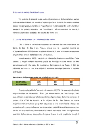 2. Un punt de partida: l'anàlisi del centre


        Tot projecte de direcció ha de partir del coneixement de la realitat en què es
contextualitza el centre. La finalitat d'aquest apartat és realitzar una anàlisi sintètica
des de tres perspectives: l'anàlisi de l'espai físic i de l'entorn social del centre, l'anàlisi i
valoració del projecte educatiu i de l’organització i el funcionament del centre, i
l'anàlisi i valoració de les dades i del resultat del darrer any.


2.1. Anàlisi de l’espai físic i de l’entorn social del centre.

        L’IES sa Serra és un institut situat entre a l´extraradi de Sant Antoni entre els
barris de Cala de Bou i ses Païsses, encara que la                     capacitat màxima és
d’aproximadament 650 alumnes, la política del centre és anar incorporant any darrere
any alumnat i avui en dia tan sols hi ha 130 alumnes.
        Imparteix primer d’ESO i transició a la vida adulta als alumnes que hi ha a l´aula
UECCO. El major nombre d’alumnes prové del municipi de Sant Antoni (el 90%
aproximadament), i la resta, del municipi de Sant Josep de sa Talaia. El 85% de
l’alumnat és nascut a l’illa, i la proporció d’alumnat estranger presenta la següent
distribució:

Percentatge d’alumnat estranger per nivells (curs 2011-12):
                            1r ESO                 2n ESO                         UECCO
    IES SA SERRA             26%                     30%                           25%
   ILLES BALEARS             18%                     18%                           11%


        El percentatge global d’alumnat estranger és del 27%, i la seva procedència és
majoritàriament de Sud-Amèrica i Àfrica i, en menor mesura, de l’est d’Europa. Tot i
que, tal i com es pot observar a la taula anterior, el percentatge d’alumnat estranger al
primer cicle d’ESO és superior a la mitjana de les Illes Balears, es tracta
majoritàriament d’alumnes que ja han fet part de la seva escolarització a l’etapa de
primària en els centres de la zona, que imparteixen majoritàriament l’ensenyament en
català, per la qual cosa no patim la situació d’altres instituts on arriba una significativa
quantitat d’alumnes que desconeixen la nostra llengua i, amb freqüència, també el




Salvador Ruiz Borras – Projecte de direcció IES Sa Serra
                                                                                            5
 