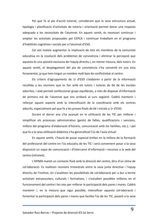 Pel que fa al pla d'acció tutorial, consideram que la seva estructura actual,
tipologia i planificació d’activitats de tutoria i orientació permet donar una resposta
adequada a les necessitats de l’alumnat. En aquest sentit, és necessari continuar i
ampliar les activitats proposades pel CEPCA i continuar treballant en el programa
d'habilitats cognitives i socials per a l'alumnat d'ESO.
       Cal així mateix augmentar la implicació de tots els membres de la comunitat
educativa en la resolució dels problemes de convivència i eliminar la percepció que
aquesta és una qüestió exclusiva de l'equip directiu i, en menor mesura, dels tutors. En
aquest sentit, el desplegament del pla de convivència s’ha convertit en una eina
fonamental, ja que hem tingut un nombre molt baix de conflictivitat al centre.
       Els criteris d'agrupaments de 1r d'ESO s'elaboren a partir de la informació
recollida a les reunions que es fan amb els tutors i tutores de 6è de les escoles
adscrites, i això permet confeccionar grups equilibrats, a més de disposar d'informació
de primera mà de l'alumnat que ens arribarà al curs següent. Caldrà mantenir i
reforçar aquest aspecte amb la intensificació de la coordinació amb els centres
adscrits, especialment pel que fa a les proves finals de 6è i inicials a 1r d’ESO.
       Durant el darrer any s'ha avançat en la utilització de les TIC per millorar i
simplificar els processos administratius (gestió de faltes, qualificacions i sancions,
millora del programa d'elaboració d'horaris, comunicació amb les famílies, etc.), i pel
que fa a la seva utilització didàctica s’ha generalitzat l’ús de l’aula virtual
       En aquest sentit, s’haurà de posar especial èmfasi en la millora de la formació
del professorat del centre en l’ús educatiu de les TIC i serà convenient posar a la seva
disposició un espai de comunicació i d’intercanvi d’informació i recursos a la web del
centre (intranet).
       L'APIMA manté un contacte fluid amb la direcció del centre, dins d’un clima de
col·laboració. Es realitzen reunions trimestrals entre la seva junta directiva i l’equip
directiu de l’institut, on s’analitzen les possibilitats de col·laboració per a dur a terme
activitats extraescolars, culturals i formatives, i s’estudien possibles millores en el
funcionament del centre i les vies per millorar la participació dels pares i mares. Caldrà
mantenir i, en la mesura que sigui possible, intensificar aquesta col·laboració i
fomentar la participació dels pares i mares que facilita l’ús de les TIC, posant a la seva




Salvador Ruiz Borras – Projecte de direcció IES Sa Serra
                                                                                       9
 