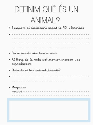 DEFINIM QUÈ ÉS UN 
ANIMAL? 
● Busquem al diccionari usant la PDI i Internet 
● -------------------------------------------- 
-------------------------------------------- 
-------------------------------------------- 
------------------------------------ 
● Els animals són éssers vius. 
● Al llarg de la vida s'alimenten,creixen i es 
reproduïxen. 
● Quin és el teu animal favorit? 
● -------------------------------------------- 
------------------------------ 
● M'agrada 
perquè-------------------------------------- 
-------------------------------------------- 
 