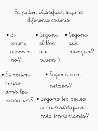 Es poden classificar segons 
diferents criteris: 
● Si 
tenen 
ossos o 
no? 
● Segons 
el lloc 
on 
viuen ? 
● Segons 
què 
mengen? 
● Segons les seues 
característiques 
més importants? 
● Si poden 
viure 
amb les 
persones? 
● Segons com 
neixen? 
 