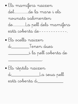 ● Els mamífers naixen 
del..................de la mare i els 
nounats s'alimenten 
de................La pell dels mamífers 
està coberta de------------. 
● Els ocells naixen 
d'_______Tenen dues 
________i la pell coberta de 
_____________. 
● Els rèptils naixen 
d'___________La seua pell 
està coberta d'__________ 
 
