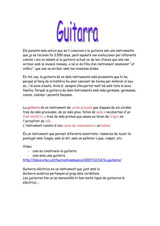 Els parents més antics que se li coneixen a la guitarra són uns instruments
que ja es tocaven fa 3.500 anys, però aquests van evolucionar per diferents
camins i ara no sabem si la guitarra actual ve de les cítares que ens van
arribar amb la invasió romana, o bé si és filla d’un instrument anomenat “ut
aràbic”, que ens va arribar amb les invasions àrabs.

En tot cas, la guitarra és un dels instruments més presumits que hi ha,
perquè al llarg de la història ha anat canviant de forma per millorar el seu
so…i la seva silueta. Això sí, sempre s’ha portat molt bé amb tota la seva
família. Perquè la guitarra és dels instruments amb més germans, germanes,
cosins, cosines i parents llunyans…


La guitarra és un instrument de corda pinçada que disposa de sis cordes:
tres de més gruixudes, de so més greu, fetes de seda i recobertes d'un
filat metàl·lic, i tres de més primes que abans es feien de tripa i en
l'actualitat de niló.
L'instrument consta d'una caixa de ressonància i un mànec

És un instrument que permet diferents sonoritats i maneres de tocar-lo:
puntejat amb l’ungla, amb el dit, amb un pelleter o pua, raspat, etc.

Vídeo:
   - com es construeix la guitarra
   - com sona una guitarra
http://blocs.xtec.cat/barrachinamusica/2007/12/12/la-guitarra/

Guitarra elèctrica es un instrument que junt amb la
Guitarra acústica pertanyen al grup dels cordòfons
Les guitarres fan un so meravellós hi han molts tipus de guitarres la
elèctrica ...
 