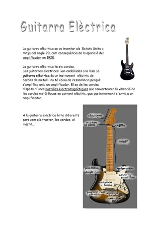 La guitarra elèctrica se va inventar als Estats Units a
mitja del segle 20, com conseqüència de la aparició del
amplificador en 1920.

La guitarra elèctrica te sis cordes.
Les guitarres electrices van endollades a la llum La
guitarra eléctrica és un instrument elèctric de
cordes de metall i no té caixa de ressonància perquè
s’amplifica amb un amplificador. El so de les cordes
disposa d'unes pastilles electromagnètiques que converteixen la vibració de
les cordes metàl·liques en corrent elèctric, que posteriorment s'envia a un
amplificador.




A la guitarra elèctrica hi ha diferents
pars com els traster, les cordes, el
mástil...
 