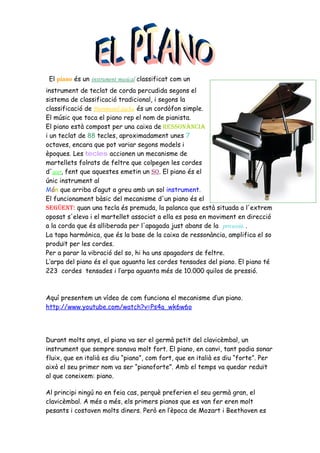 El piano és un instrument musical classificat com un
instrument de teclat de corda percudida segons el
sistema de classificació tradicional, i segons la
classificació de Hornbostel-Sachs, és un cordòfon simple.
El músic que toca el piano rep el nom de pianista.
El piano està compost per una caixa de ressonància
i un teclat de 88 tecles, aproximadament unes 7
octaves, encara que pot variar segons models i
èpoques. Les tecles accionen un mecanisme de
martellets folrats de feltre que colpegen les cordes
d'acer, fent que aquestes emetin un so. El piano és el
únic instrument al
Món que arriba d’agut a greu amb un sol instrument.
El funcionament bàsic del mecanisme d'un piano és el
següent: quan una tecla és premuda, la palanca que està situada a l'extrem
oposat s'eleva i el martellet associat a ella es posa en moviment en direcció
a la corda que és alliberada per l'apagada just abans de la percussió. .
La tapa harmònica, que és la base de la caixa de ressonància, amplifica el so
produït per les cordes.
Per a parar la vibració del so, hi ha uns apagadors de feltre.
L’arpa del piano és el que aguanta les cordes tensades del piano. El piano té
223 cordes tensades i l’arpa aguanta més de 10.000 quilos de pressió.



Aquí presentem un vídeo de com funciona el mecanisme d’un piano.
http://www.youtube.com/watch?v=Ps4a_wk6w6o




Durant molts anys, el piano va ser el germà petit del clavicèmbal, un
instrument que sempre sonava molt fort. El piano, en canvi, tant podia sonar
fluix, que en italià es diu “piano”, com fort, que en italià es diu “forte”. Per
això el seu primer nom va ser “pianoforte”. Amb el temps va quedar reduït
al que coneixem: piano.

Al principi ningú no en feia cas, perquè preferien el seu germà gran, el
clavicèmbal. A més a més, els primers pianos que es van fer eren molt
pesants i costaven molts diners. Però en l’època de Mozart i Beethoven es
 