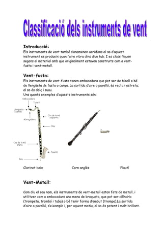 Introducció:
Els instruments de vent també s’anomenen aeròfons el so d’aquest
instrument es produeix quan l’aire vibra dins d’un tub. I es classifiquen
segons el material amb que originalment estaven construïts com a vent-
fusta i vent-metall.


Vent-fusta:
Els instruments de vent-fusta tenen embocadura que pot ser de bisell o bé
de llengüeta de fusta o canya. La sortida d’aire o pavelló, és recta i estreta;
el so és dolç i suau.
Uns quants exemples d’aquests instruments són:




Clarinet baix                     Corn anglès                       Flautí



Vent-Metall:

Com diu el seu nom, els instruments de vent-metall estan fets de metall, i
utilitzen com a embocadura una mena de broqueta, que pot ser cilíndric
(trompeta, trombó i tuba) o bé tenir forma d’embut (trompa).La sortida
d’aire o pavelló, s’eixampla i, per aquest motiu, el so és potent i molt brillant.
 