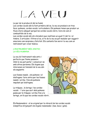 La par de la producció del so humà.
Les cordes vocals són la font primària del so, la veu es produeix en tres
llocs: pulmons, cordes vocals i articuladors. Els pulmons tenen que produir un
fluxe d’aire adequat perquè les cordes vocals vibrin, l’aire és com el
combustible de la veu.
Les cordes vocals són els vibradors que realitzen un ajust fi del to i el
timbre. I articulen i filtren el so, el to de la veu es pot modular per suggerir
emocions com sorpresa o felicitat. Els cantants fan servir la veu com un
instrument per crear música.

L’INSTRUMENT MES ANITIC
LA VEU HUMANA

La veu és l’instrument més antic i
perfecte que l’home posseeix.
Amb la veu pot parlar i comunicar-se
amb altres persones. Els òrgans que
intervenen en l’emissió de la veu són
els següents:

Les fosses nasals , els pulmons i el
diafragma: l’aire entra per les fosses
nasals i arriba fins als pulmons
impulsat pel diafragma.

La tràquea , la laringe i les cordes
vocals : l’ aire que surt dels pulmons
passa per la tràquea i arriba fins a la
laringe, on fa que les cordes vocals vibrin .



Els Ressonadors : el so original per la vibració de les cordes vocals
s’amplifica mitjançant els òrgans ressonades (nas, boca i gola).
 
