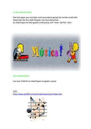 LA VEU MASCULINA

Com ben segur que recordes, això es produeix perquè les cordes vocals dels
homes són una mica més llargues. Les veus masculines
es classifiquen de més agudes a més greus, així: tenor, baríton i baix




VEUS INFANTILS

Les veus infantils es classifiquen en agudes i greus




JOC:
http://www.edu365.cat/eso/muds/musica/veu/index.htm
 