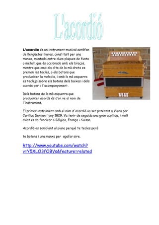 L’acordió és un instrument musical aeròfon
de llengüetes lliures, constituït per una
manxa, muntada entre dues plaques de fusta
o metall, que és accionada amb els braços,
mentre que amb els dits de la mà dreta es
premen les tecles, o els botons que
produeixen la melodia, i amb la mà esquerra
es tecleja sobre els botons dels baixos i dels
acords per a l'acompanyament.

Dels botons de la mà esquerra que
produeixen acords és d’on ve el nom de
l'instrument.

El primer instrument amb el nom d'acordió va ser patentat a Viena per
Cyrillus Demian l'any 1829. Va tenir de seguida una gran acollida, i molt
aviat es va fabricar a Bèlgica, França i Suïssa.

Acordió es semblant al piano perquè te tecles però

te botons i una manxa per agafar aire.

http://www.youtube.com/watch?
v=Y5XLO3fOBVs&feature=related
 