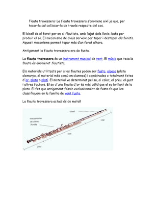 Flauta travessera: La flauta travessera s’anomena així ja que, per
    tocar-la cal col.locar-la de través respecte del cos.

El bisell és el forat per on el flautista, amb l’ajut dels llavis, bufa per
produir el so. El mecanisme de claus serveix per tapar i destapar els forats.
Aquest mecanisme permet tapar més d’un forat alhora.

Antigament la flauta travessera era de fusta.

La flauta travessera és un instrument musical de vent. El músic que toca la
flauta és anomenat flautista.

Els materials utilitzats per a les flautes poden ser fusta, alpaca (plata
alemanya, el material més comú en alumnes) i combinades o totalment fetes
d'or, plata o platí. El material ve determinat pel so, el color, el preu, el gust
i altres factors. El so d'una flauta d'or és més càlid que el so brillant de la
plata. El fet que antigament fossin exclusivament de fusta fa que les
classifiquem en la família de vent fusta.

La flauta travessera actual és de metall
 