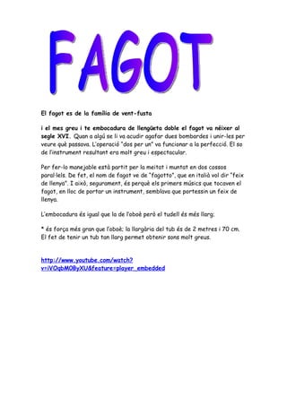 El fagot es de la família de vent-fusta

i el mes greu i te embocadura de llengüeta doble el fagot va néixer al
segle XVI. Quan a algú se li va acudir agafar dues bombardes i unir-les per
veure què passava. L’operació “dos per un” va funcionar a la perfecció. El so
de l’instrument resultant era molt greu i espectacular.

Per fer-lo manejable està partit per la meitat i muntat en dos cossos
paral·lels. De fet, el nom de fagot ve de “fagotto”, que en italià vol dir “feix
de llenya”. I això, segurament, és perquè els primers músics que tocaven el
fagot, en lloc de portar un instrument, semblava que portessin un feix de
llenya.

L’embocadura és igual que la de l’oboè però el tudell és més llarg;

* és força més gran que l’oboè; la llargària del tub és de 2 metres i 70 cm.
El fet de tenir un tub tan llarg permet obtenir sons molt greus.


http://www.youtube.com/watch?
v=iVOqbM0ByXU&feature=player_embedded
 