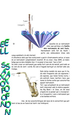 El                                               saxofon és un instrument
                                               cònic que pertany a la família
                                           dels instruments de vent fusta.
                                        Normalment està fet de llautó i
                                        porta una embocadura d’una sola
canya semblant a la del clarinet.
A diferència dels que han evolucionat a partir d’instruments antics, el saxo
és un instrument completament inventat. El va crear, l’any 1840, un músic
belga que es deia Adolphe Sax i li va posar el seu nom: “sax-o-fon”.
Va voler crear un instrument que sonés fort com els de metall, però amb un
so com els de vent i corda. És com si hagués barrejat un clarinet amb una
trompa.
                                       Dels dotze models de saxo que hi ha,
                                       els més freqüents són els sopranino i
                                       els soprano, que tenen forma recta, i
                                       els contralt, tenor, baríton i baix, que
                                       tenen la forma corba que caracteritza
                                       aquest instrument.
                                       Tot i que actualment és un instrument
                                       molt relacionat amb la música popular,
                                       les Big Band i el Jazz, en els seus
                                       orígens és va pensar per a incorporar-
                                       lo a l’orquestra i com a instrument per
                                       a les bandes militars.

              Una de les característiques del saxo és la variavilitat que pot
tenir el seu so en funció de l’estil i de l’intèrpret.
 