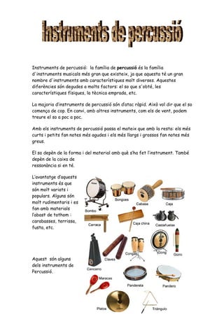 Instruments de percussió: la família de percussió és la família
d'instruments musicals més gran que existeix, ja que aquesta té un gran
nombre d'instruments amb característiques molt diverses. Aquestes
diferències són degudes a molts factors: el so que s'obté, les
característiques físiques, la tècnica emprada, etc.

La majoria d’instruments de percussió són d’atac ràpid. Això vol dir que el so
comença de cop. En canvi, amb altres instruments, com els de vent, podem
treure el so a poc a poc.

Amb els instruments de percussió passa el mateix que amb la resta: els més
curts i petits fan notes més agudes i els més llargs i grossos fan notes més
greus.

El so depèn de la forma i del material amb què s’ha fet l’instrument. També
depèn de la caixa de
ressonància si en té.

L’avantatge d’aquests
instruments és que
són molt variats i
populars. Alguns són
molt rudimentaris i es
fan amb materials
l’abast de tothom :
carabasses, terrissa,
fusta, etc.




Aquest són alguns
dels instruments de
Percussió.
 