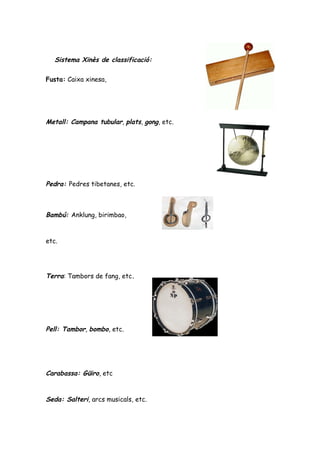Sistema Xinès de classificació:

Fusta: Caixa xinesa,




Metall: Campana tubular, plats, gong, etc.




Pedra: Pedres tibetanes, etc.



Bambú: Anklung, birimbao,


etc.




Terra: Tambors de fang, etc.




Pell: Tambor, bombo, etc.




Carabassa: Güiro, etc


Seda: Salteri, arcs musicals, etc.
 