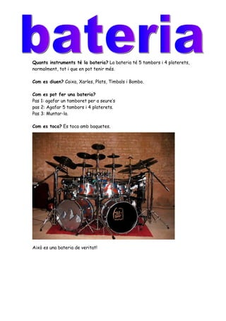 Quants instruments té la bateria? La bateria té 5 tambors i 4 platerets,
normalment, tot i que en pot tenir més.

Com es diuen? Caixa, Xarles, Plats, Timbals i Bombo.

Com es pot fer una bateria?
Pas 1: agafar un tamboret per a seure’s
pas 2: Agafar 5 tambors i 4 platerets.
Pas 3: Muntar-la.

Com es toca? Es toca amb baquetes.




Això es una bateria de veritat!
 