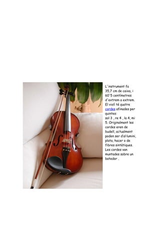 L'instrument fa
35,7 cm de caixa, i
60'5 centímetres
d'extrem a extrem.
El violí té quatre
cordes afinades per
quintes:
sol 3 , re 4 , la 4, mi
5. Originalment les
cordes eren de
budell, actualment
poden ser d’al·lumini,
plata, hacer o de
fibres sintètiques.
Les cordes van
muntades sobre un
batedor .
 