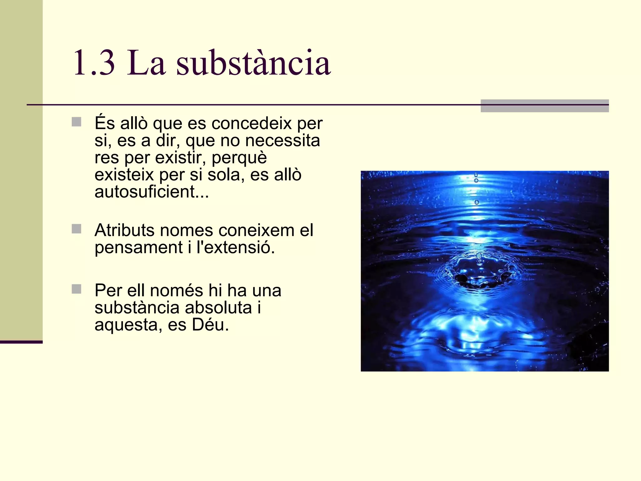 1.3 La substància És allò que es concedeix per si, es a dir, que no necessita res per existir, perquè existeix per si sola, es allò autosuficient... Atributs nomes coneixem el pensament i l'extensió.  Per ell només hi ha una substància absoluta i aquesta, es Déu. 