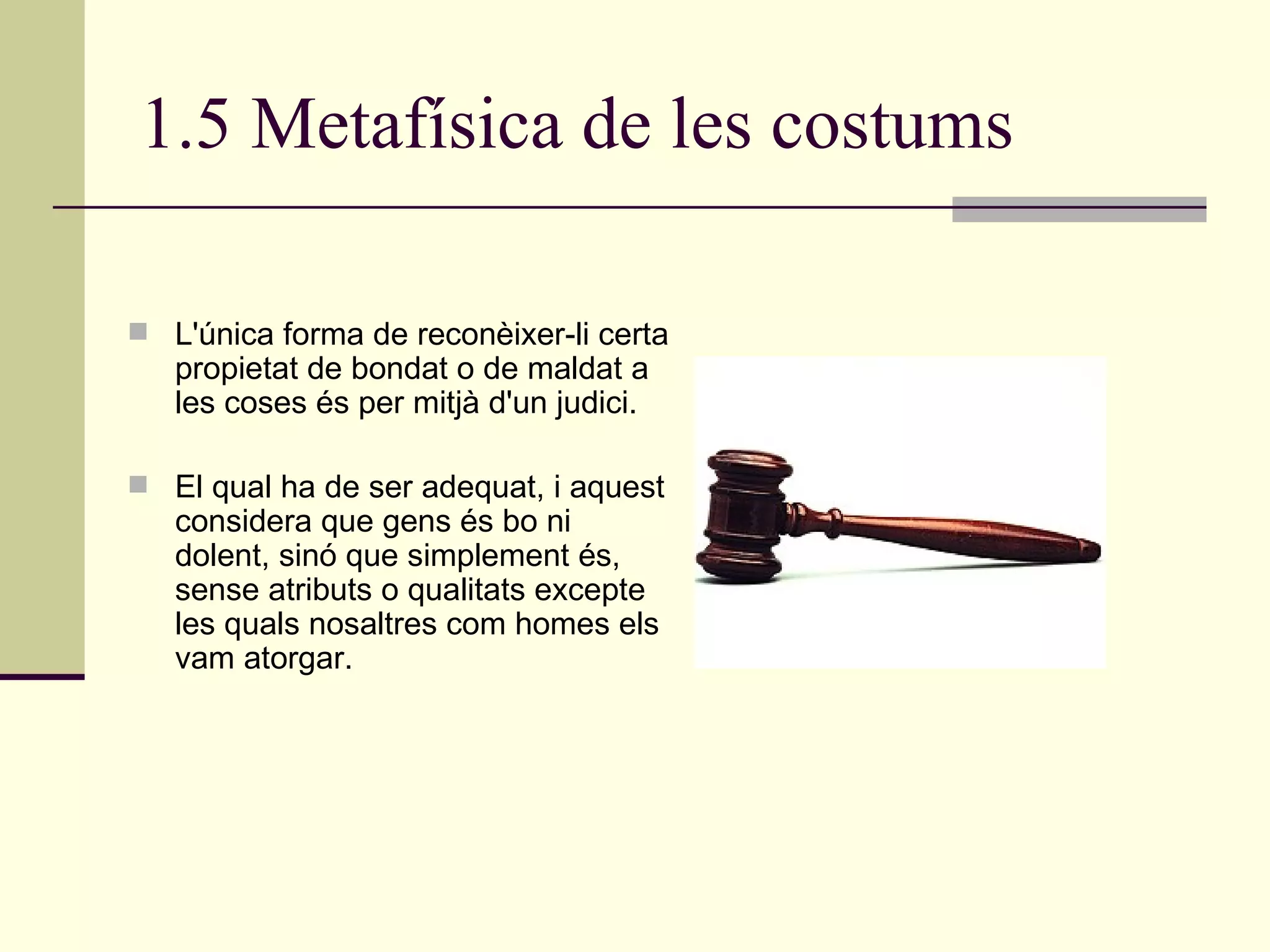 1.5 Metafísica de les costums L'única forma de reconèixer-li certa propietat de bondat o de maldat a les coses és per mitjà d'un judici.  El qual ha de ser adequat, i aquest considera que gens és bo ni dolent, sinó que simplement és, sense atributs o qualitats excepte les quals nosaltres com homes els vam atorgar. 