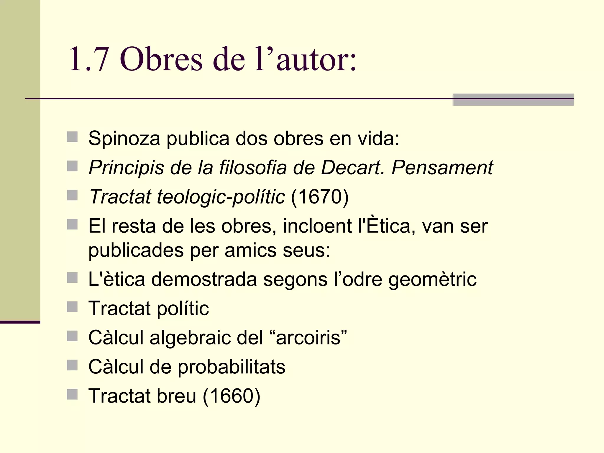 1.7 Obres de l’autor: Spinoza publica dos obres en vida: Principis de la filosofia de Decart. Pensament  Tractat teologic-polític  (1670) El resta de les obres, incloent l'Ètica, van ser publicades per amics seus: L'ètica demostrada segons l’odre geomètric Tractat polític Càlcul algebraic del “arcoiris” Càlcul de probabilitats Tractat breu (1660) 
