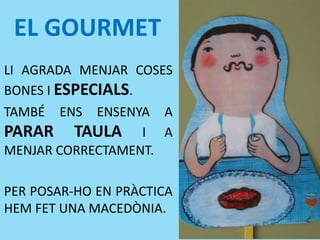 EL GOURMET
LI AGRADA MENJAR COSES
BONES I ESPECIALS.
TAMBÉ ENS ENSENYA A
PARAR TAULA I A
MENJAR CORRECTAMENT.
PER POSAR-HO EN PRÀCTICA
HEM FET UNA MACEDÒNIA.
 