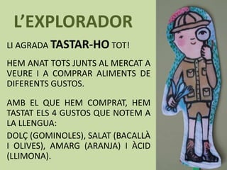 L’EXPLORADOR
LI AGRADA TASTAR-HO TOT!
HEM ANAT TOTS JUNTS AL MERCAT A
VEURE I A COMPRAR ALIMENTS DE
DIFERENTS GUSTOS.
AMB EL QUE HEM COMPRAT, HEM
TASTAT ELS 4 GUSTOS QUE NOTEM A
LA LLENGUA:
DOLÇ (GOMINOLES), SALAT (BACALLÀ
I OLIVES), AMARG (ARANJA) I ÀCID
(LLIMONA).
 