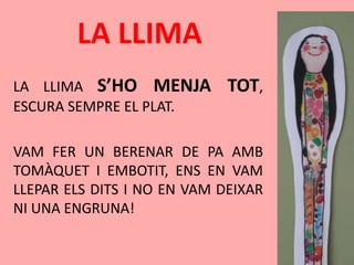 LA LLIMA
LA LLIMA S’HO MENJA TOT,
ESCURA SEMPRE EL PLAT.
VAM FER UN BERENAR DE PA AMB
TOMÀQUET I EMBOTIT, ENS EN VAM
LLEPAR ELS DITS I NO EN VAM DEIXAR
NI UNA ENGRUNA!
 