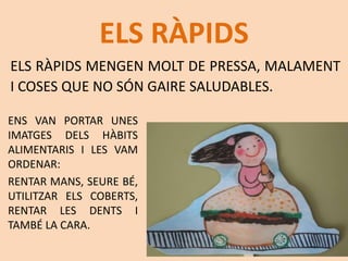 ELS RÀPIDS
ELS RÀPIDS MENGEN MOLT DE PRESSA, MALAMENT
I COSES QUE NO SÓN GAIRE SALUDABLES.
ENS VAN PORTAR UNES
IMATGES DELS HÀBITS
ALIMENTARIS I LES VAM
ORDENAR:
RENTAR MANS, SEURE BÉ,
UTILITZAR ELS COBERTS,
RENTAR LES DENTS I
TAMBÉ LA CARA.
 