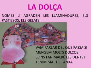LA DOLÇA
NOMÉS LI AGRADEN LES LLAMINADURES, ELS
PASTISSOS, ELS GELATS...
VAM PARLAR DEL QUE PASSA SI
MENGEM MOLTS DOLÇOS:
SE’NS FAN MALBÉ LES DENTS I
TENIM MAL DE PANXA.
 