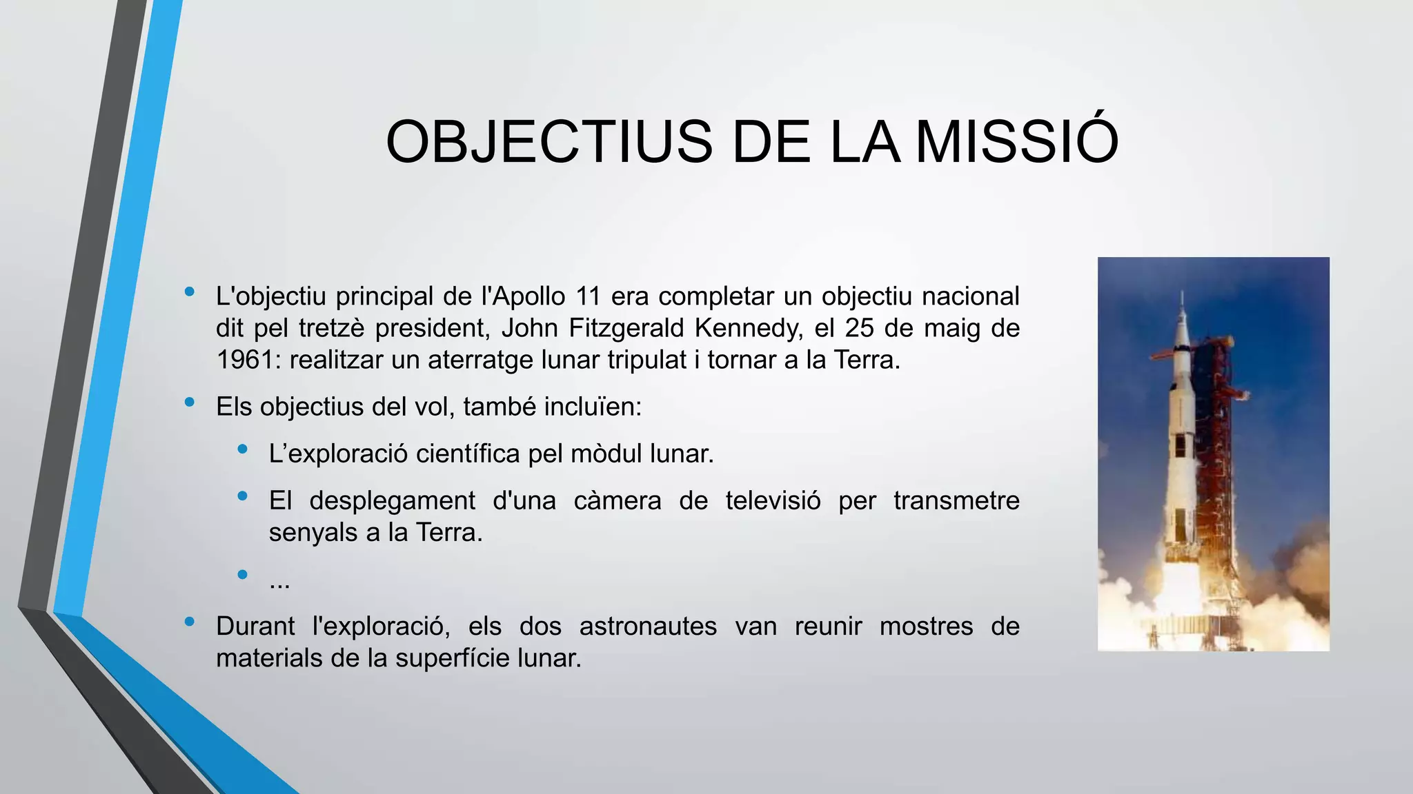 OBJECTIUS DE LA MISSIÓ
• L'objectiu principal de l'Apollo 11 era completar un objectiu nacional
dit pel tretzè president, John Fitzgerald Kennedy, el 25 de maig de
1961: realitzar un aterratge lunar tripulat i tornar a la Terra.
• Els objectius del vol, també incluïen:
• L’exploració científica pel mòdul lunar.
• El desplegament d'una càmera de televisió per transmetre
senyals a la Terra.
• ...
• Durant l'exploració, els dos astronautes van reunir mostres de
materials de la superfície lunar.
 