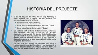 HISTÒRIA DEL PROJECTE
• El dia 16 de juliol de 1969, des de Cap Kennedy, la
base especial de la NASA, es van enlairar tres
astronautes per anar a la Lluna:
• El comandant, Neil Armstrong.
• En el mòdul de comandaments, Michael Collins.
• En el mòdul Lunar, Edwin Aldrin “Buzz”.
• Els visitants VIP, a l’hora de l’enlairament, estaven a
una distància del coet d’uns 5,6 Km. Aquesta
distància no era normal. Els tècnics de la NASA sabien
que els coets Saturn V, plens del tot de combustible
podien explotar. Havien calculat 4,8 Km, que era la
distància màxima a la que una explosió podia enviar
fragments de metralla.
• Es creu que 530 milions de persones van mirar la
imatge televisiva de Neil Armstrong i van escoltar dir la
famosa frase històrica “un petit pas per a un home, un
gran pas per a la humanitat”, el 20 de juliol de 1969.
 