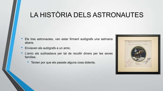 LA HISTÒRIA DELS ASTRONAUTES
• Els tres astronautes, van estar firmant autògrafs una setmana
abans.
• Enviaven els autògrafs a un amic.
• L’amic els subhastava per tal de recollir diners per les seves
famílies.
• Tenien por que els passés alguna cosa dolenta.
 