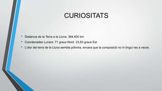 CURIOSITATS
• Distància de la Terra a la Lluna: 384.400 km
• Coordenades Lunars: 71 graus Nord 23,63 graus Est
• L’olor del terra de la Lluna sembla pólvora, encara que la composició no hi tingui res a veure.
 