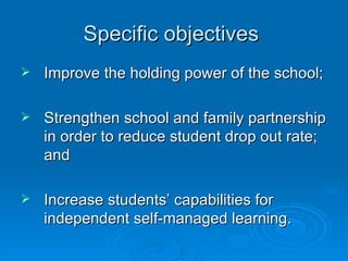 Specific objectives  Improve the holding power of the school; Strengthen school and family partnership in order to reduce student drop out rate; and Increase students’ capabilities for independent self-managed learning. 