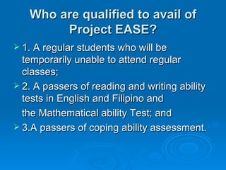 Who are qualified to avail of Project EASE? 1. A regular students who will be temporarily unable to attend regular classes; 2. A passers of reading and writing ability tests in English and Filipino and  the Mathematical ability Test; and 3.A passers of coping ability assessment.  