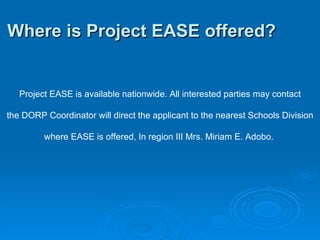 Where is Project EASE offered?   Project EASE is available nationwide. All interested parties may contact the DORP Coordinator will direct the applicant to the nearest Schools Division where EASE is offered, In region III Mrs. Miriam E. Adobo.  