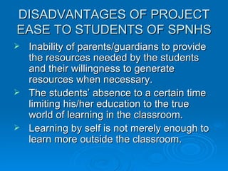 DISADVANTAGES OF PROJECT EASE TO STUDENTS OF SPNHS Inability of parents/guardians to provide the resources needed by the students and their willingness to generate resources when necessary. The students’ absence to a certain time limiting his/her education to the true world of learning in the classroom. Learning by self is not merely enough to learn more outside the classroom. 