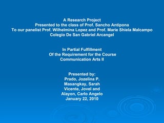 A Research Project Presented to the class of Prof. Sancho Antipona To our panelist Prof. Wilhelmina Lopez and Prof. Marie Shiela Malcampo Colegio De San Gabriel Arcangel In Partial Fulfillment Of the Requirement for the Course Communication Arts II Presented by: Prado, Jozelina P. Masangkay, Sarah Vicente, Jovel and Alayon, Carlo Angelo January 22, 2010 